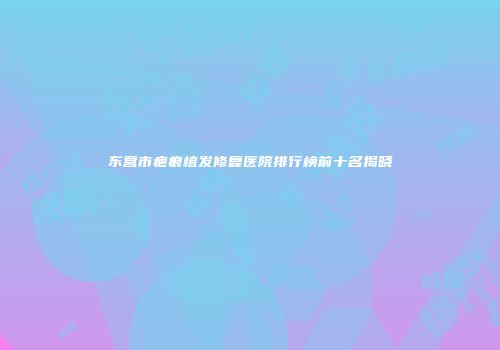东营市疤痕植发修复医院排行榜前十名揭晓