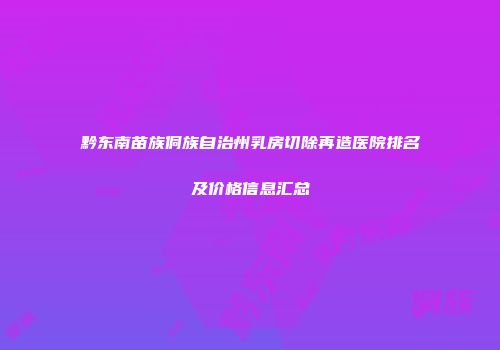 黔东南苗族侗族自治州乳房切除再造医院排名及价格信息汇总