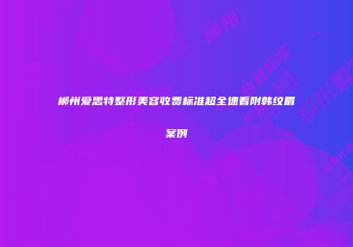 郴州爱思特整形美容收费标准超全速看附韩纹眉案例