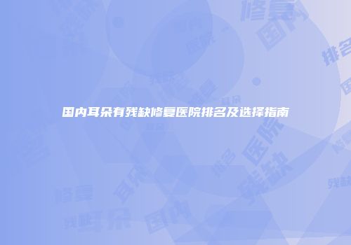 国内耳朵有残缺修复医院排名及选择指南