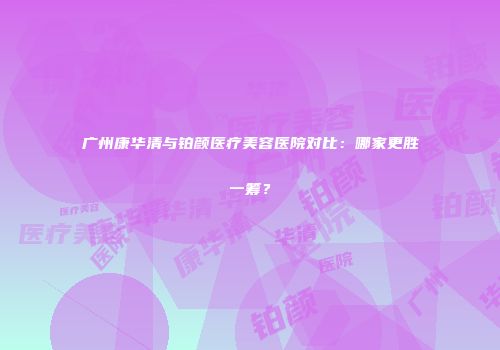 广州康华清与铂颜医疗美容医院对比：哪家更胜一筹？