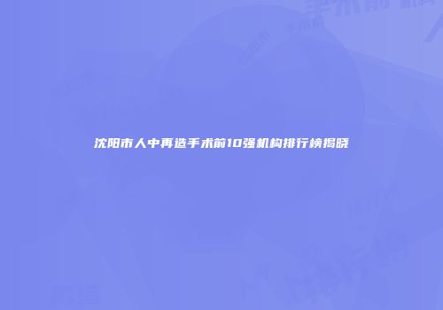 沈阳市人中再造手术前10强机构排行榜揭晓