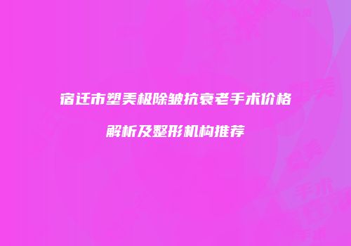 宿迁市塑美极除皱抗衰老手术价格解析及整形机构推荐