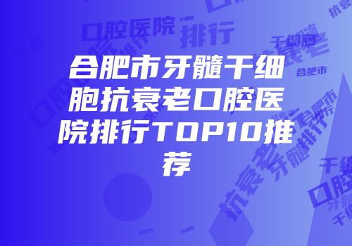 合肥市牙髓干细胞抗衰老口腔医院排行TOP10推荐