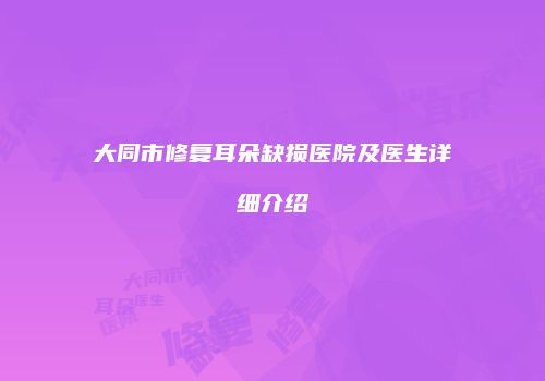 大同市修复耳朵缺损医院及医生详细介绍