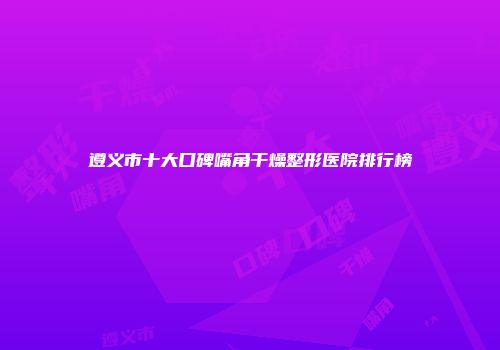 遵义市十大口碑嘴角干燥整形医院排行榜