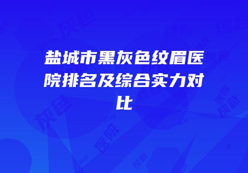 盐城市黑灰色纹眉医院排名及综合实力对比