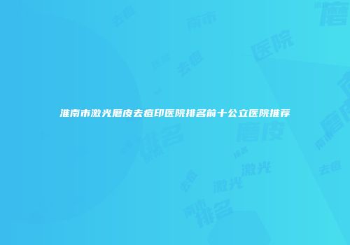 淮南市激光磨皮去痘印医院排名前十公立医院推荐