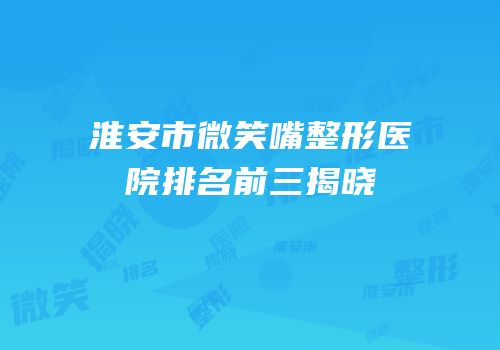 淮安市微笑嘴整形医院排名前三揭晓