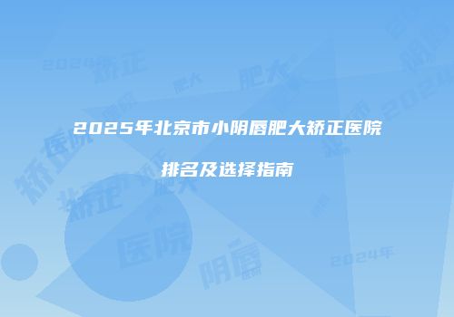 2025年北京市小阴唇肥大矫正医院排名及选择指南