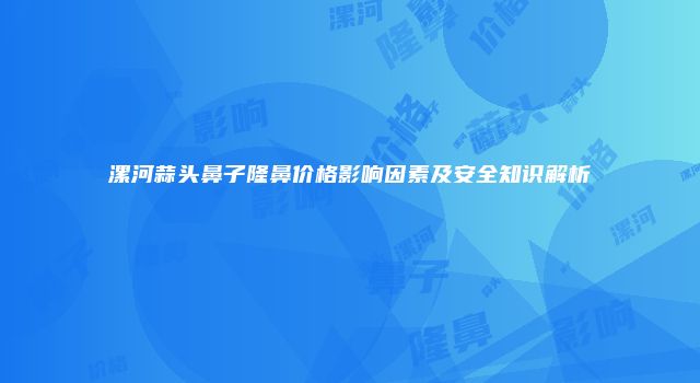漯河蒜头鼻子隆鼻价格影响因素及安全知识解析