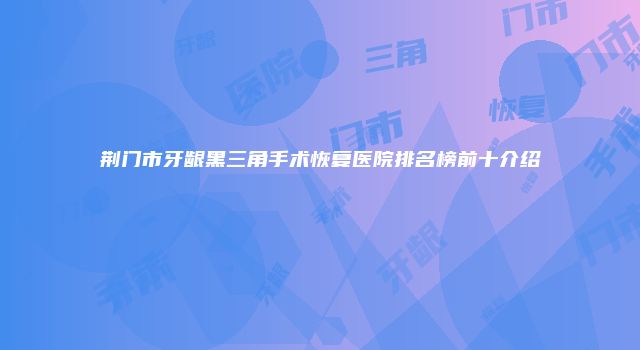 荆门市牙龈黑三角手术恢复医院排名榜前十介绍