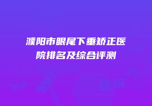 濮阳市眼尾下垂矫正医院排名及综合评测
