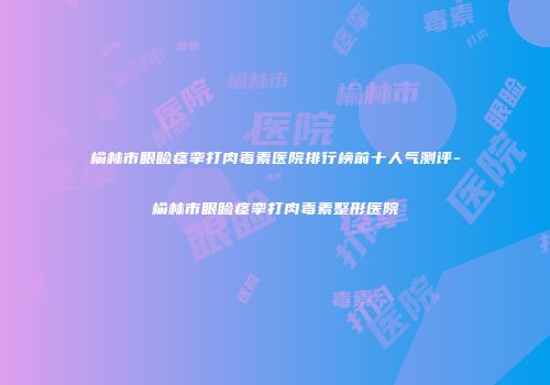 榆林市眼睑痉挛打肉毒素医院排行榜前十人气测评-榆林市眼睑痉挛打肉毒素整形医院