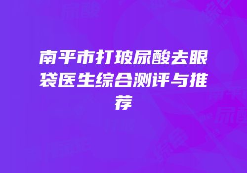 南平市打玻尿酸去眼袋医生综合测评与推荐