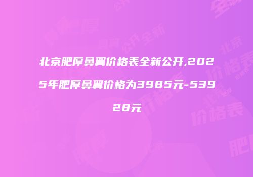 北京肥厚鼻翼价格表全新公开,2025年肥厚鼻翼价格为3985元-53928元