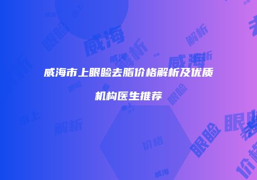 威海市上眼睑去脂价格解析及优质机构医生推荐