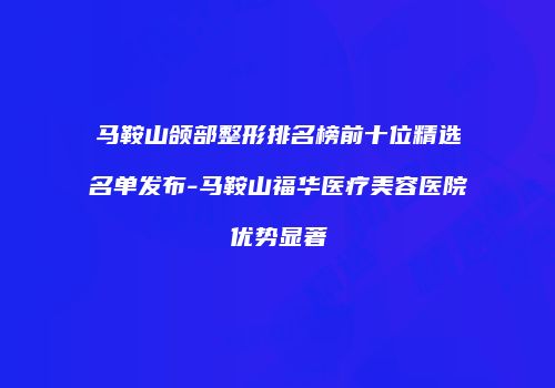马鞍山颌部整形排名榜前十位精选名单发布-马鞍山福华医疗美容医院优势显著