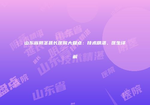山东省阴茎延长医院大盘点：技术精湛、医生详解