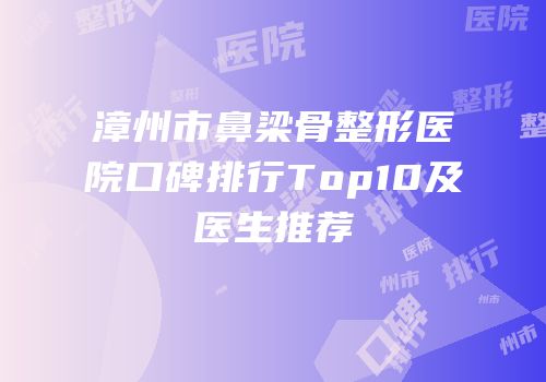 漳州市鼻梁骨整形医院口碑排行Top10及医生推荐