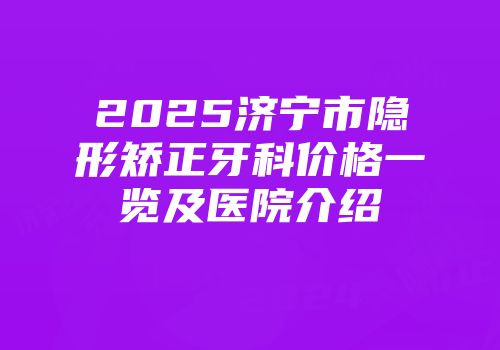 2025济宁市隐形矫正牙科价格一览及医院介绍