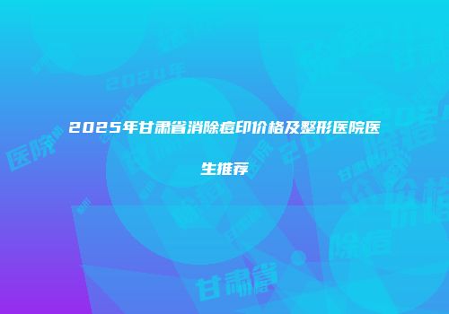 2025年甘肃省消除痘印价格及整形医院医生推荐