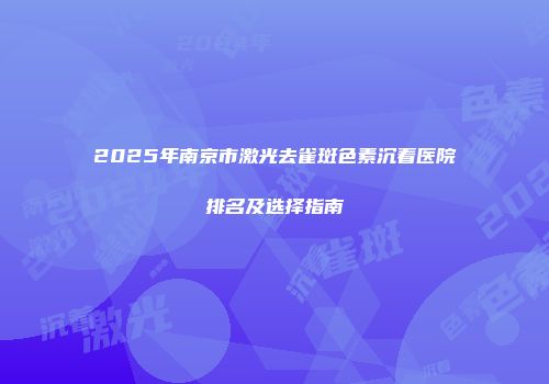 2025年南京市激光去雀斑色素沉着医院排名及选择指南