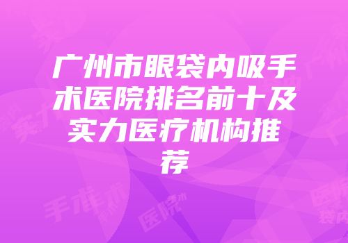 广州市眼袋内吸手术医院排名前十及实力医疗机构推荐