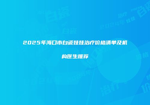 2025年海口市白瓷娃娃治疗价格清单及机构医生推荐