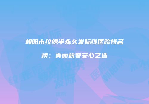 朝阳市纹绣半永久发际线医院排名榜：美丽蜕变安心之选