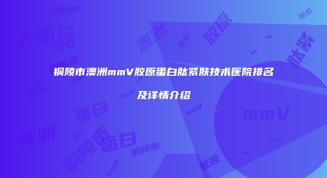铜陵市澳洲mmV胶原蛋白肽紧肤技术医院排名及详情介绍