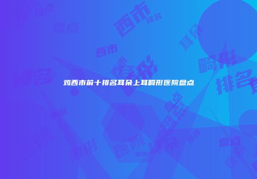 鸡西市前十排名耳朵上耳畸形医院盘点