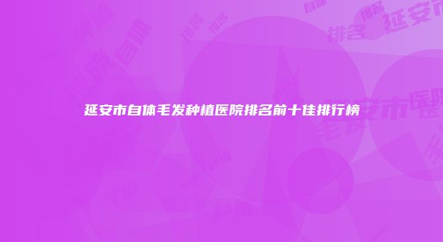 延安市自体毛发种植医院排名前十佳排行榜
