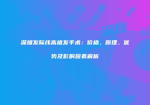 深圳发际线高植发手术：价格、原理、优势及影响因素解析