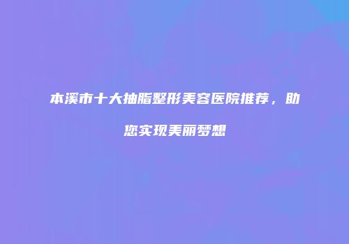 本溪市十大抽脂整形美容医院推荐，助您实现美丽梦想