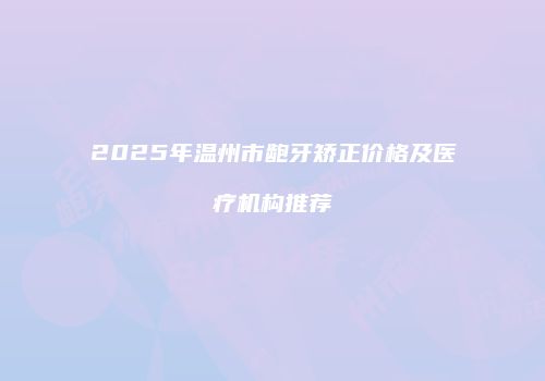 2025年温州市龅牙矫正价格及医疗机构推荐