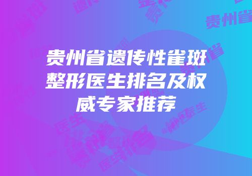 贵州省遗传性雀斑整形医生排名及权威专家推荐
