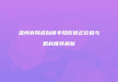 温州市陶瓷自锁半隐形矫正价格与机构推荐解析