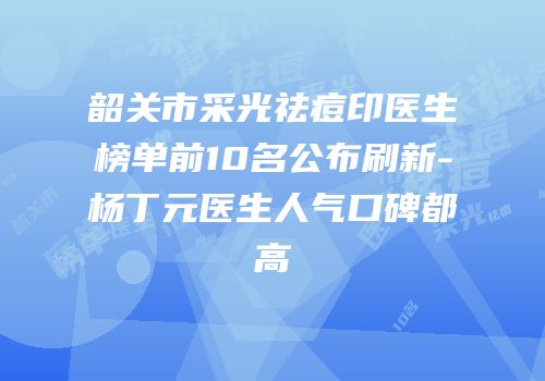 韶关市采光祛痘印医生榜单前10名公布刷新-杨丁元医生人气口碑都高