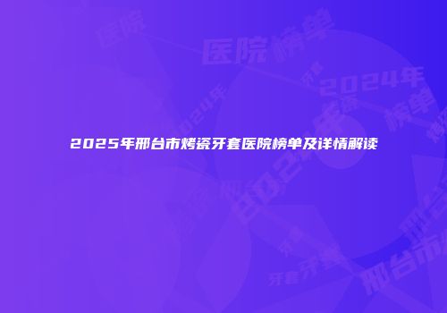 2025年邢台市烤瓷牙套医院榜单及详情解读