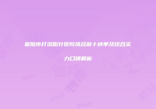 襄阳市打溶脂针医院排名前十榜单及综合实力口碑解析