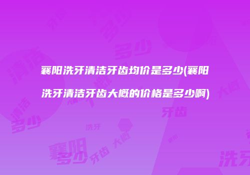 襄阳洗牙清洁牙齿均价是多少(襄阳洗牙清洁牙齿大概的价格是多少啊)