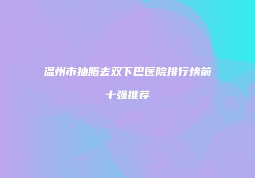 温州市抽脂去双下巴医院排行榜前十强推荐