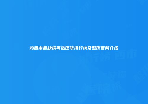 鸡西市唇缺损再造医院排行榜及整形医院介绍