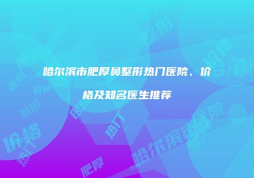 哈尔滨市肥厚鼻整形热门医院、价格及知名医生推荐