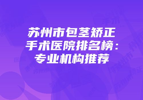 苏州市包茎矫正手术医院排名榜：专业机构推荐