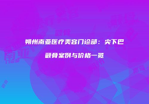 朔州南亚医疗美容门诊部：尖下巴颧骨案例与价格一览