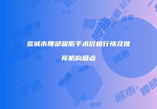 宣城市腰部吸脂手术价格行情及推荐机构盘点