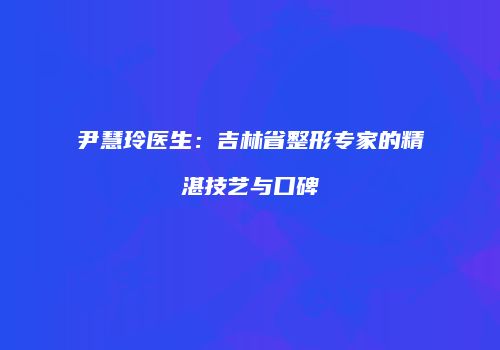 尹慧玲医生：吉林省整形专家的精湛技艺与口碑