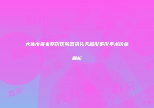 大连市多家整形医院耳朵先天畸形整形手术价格解析